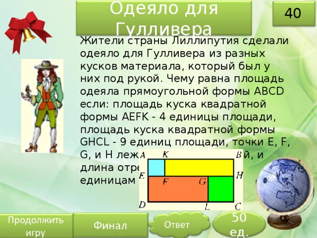 Одеяло для Гулливера 40 Жители страны Лиллипутия сделали одеяло для Гулливера из разных кусков материала, который был у них под рукой. Чему равна площадь одеяла прямоугольной формы ABCD если: площадь куска квадратной формы AEFK - 4 единицы площади, площадь куска квадратной формы GHCL - 9 единиц площади, точки E, F, G, и H лежат на одной прямой, и длина отрезка FG равна 5-ти единицам длины. 50 ед. 