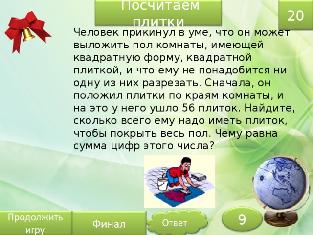 20  Посчитаем плитки Человек прикинул в уме, что он может выложить пол комнаты, имеющей квадратную форму, квадратной плиткой, и что ему не понадобится ни одну из них разрезать. Сначала, он положил плитки по краям комнаты, и на это у него ушло 56 плиток. Найдите, сколько всего ему надо иметь плиток, чтобы покрыть весь пол. Чему равна сумма цифр этого числа? 9 