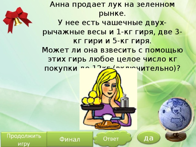 Анна продает лук на зеленном рынке.  У нее есть чашечные двух-рычажные весы и 1-кг гиря, две 3-кг гири и 5-кг гиря.  Может ли она взвесить с помощью этих гирь любое целое число кг покупки до 12кг (включительно)? да 