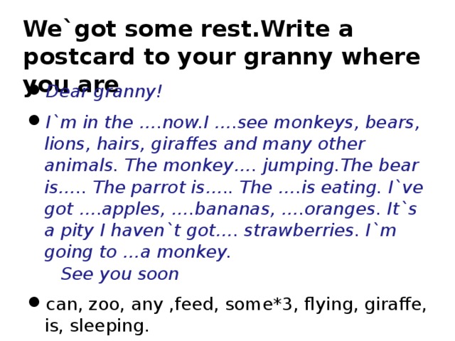 We`got some rest.Write a postcard to your granny where you are Dear granny! I`m in the …. now.I …. see monkeys, bears, lions, hairs, giraffes and many other animals. The monkey …. jumping. The bear is….. The parrot is….. The ….is eating. I`ve got ….apples, ….bananas, ….oranges. It`s a pity I haven`t got…. strawberries. I`m going to …a monkey. See you soon c an , zoo , any ,feed, some*3, flying, giraffe, is , sleeping.    