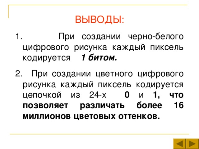 ВЫВОДЫ:  При создании черно-белого цифрового рисунка каждый пиксель кодируется 1 битом. 2. При создании цветного цифрового рисунка каждый пиксель кодируется цепочкой из 24-х 0 и 1, что позволяет различать более 16 миллионов цветовых оттенков. 