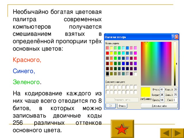 Необычайно богатая цветовая палитра современных компьютеров получается смешиванием взятых в определённой пропорции трёх основных цветов: Красного, Синего, Зеленого . На кодирование каждого из них чаще всего отводится по 8 битов, в которых можно записывать двоичные коды 256 различных оттенков основного цвета. 