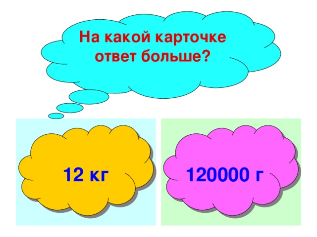 На какой карточке ответ больше?  12 кг 120000 г 