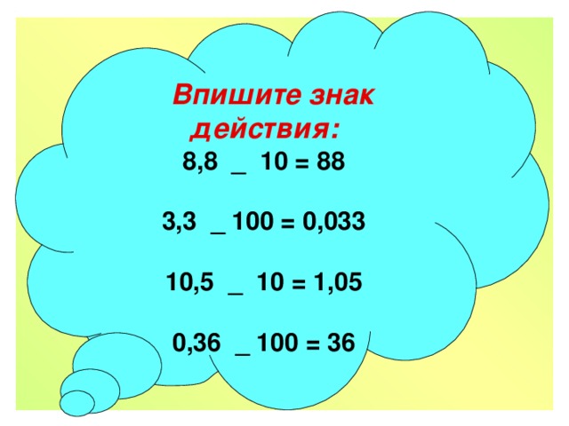  Впишите знак действия:  8,8 _ 10 = 88   3,3 _ 100 = 0,033   10,5 _ 10 = 1,05   0,36 _ 100 = 36   Впишите знак действия:    