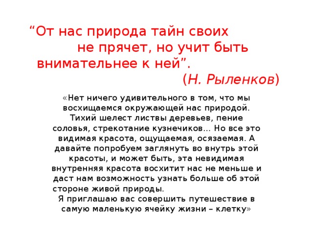 “ От нас природа тайн своих не прячет, но учит быть внимательнее к ней”.  ( Н. Рыленков )   «Нет ничего удивительного в том, что мы восхищаемся окружающей нас природой. Тихий шелест листвы деревьев, пение соловья, стрекотание кузнечиков… Но все это видимая красота, ощущаемая, осязаемая. А давайте попробуем заглянуть во внутрь этой красоты, и может быть, эта невидимая внутренняя красота восхитит нас не меньше и даст нам возможность узнать больше об этой стороне живой природы. Я приглашаю вас совершить путешествие в самую маленькую ячейку жизни – клетку» 