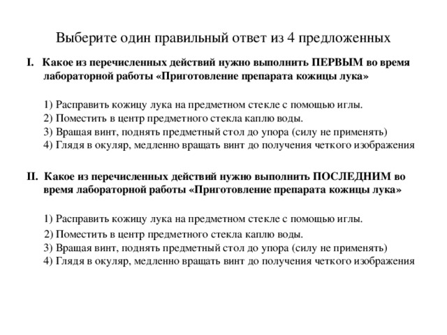 Выберите один правильный ответ из 4 предложенных I. Какое из перечисленных действий нужно выполнить ПЕРВЫМ во время лабораторной работы «Приготовление препарата кожицы лука»  1) Расправить кожицу лука на предметном стекле с помощью иглы.  2) Поместить в центр предметного стекла каплю воды.  3) Вращая винт, поднять предметный стол до упора (силу не применять)  4) Глядя в окуляр, медленно вращать винт до получения четкого изображения II. Какое из перечисленных действий нужно выполнить ПОСЛЕДНИМ во время лабораторной работы «Приготовление препарата кожицы лука»  1) Расправить кожицу лука на предметном стекле с помощью иглы.  2) Поместить в центр предметного стекла каплю воды. 3) Вращая винт, поднять предметный стол до упора (силу не применять)  4) Глядя в окуляр, медленно вращать винт до получения четкого изображения   