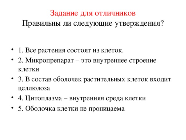 Задание для отличников  Правильны ли следующие утверждения? 1. Все растения состоят из клеток. 2. Микропрепарат – это внутреннее строение клетки 3. В состав оболочек растительных клеток входит целлюлоза 4. Цитоплазма – внутренняя среда клетки 5. Оболочка клетки не проницаема 