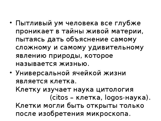 Пытливый ум человека все глубже проникает в тайны живой материи, пытаясь дать объяснение самому сложному и самому удивительному явлению природы, которое называется жизнью. Универсальной ячейкой жизни является клетка.  Клетку изучает наука цитология (сitos – клетка, logos-наука).  Клетки могли быть открыты только после изобретения микроскопа. 