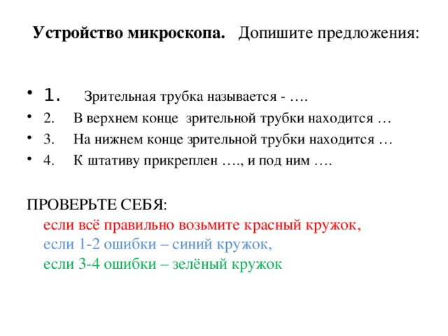  Устройство микроскопа.    Допишите предложения:   1 .      Зрительная трубка называется - …. 2.     В верхнем конце  зрительной трубки находится … 3.     На нижнем конце зрительной трубки находится … 4.     К штативу прикреплен …., и под ним …. ПРОВЕРЬТЕ СЕБЯ:  если всё правильно возьмите красный кружок,  если 1-2 ошибки – синий кружок,  если 3-4 ошибки – зелёный кружок 