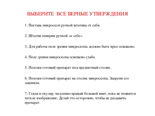 ВЫБЕРИТЕ ВСЕ ВЕРНЫЕ УТВЕРЖДЕНИЯ 1. Поставь микроскоп ручкой штатива от себя. 2. Штатив поверни ручкой «к себе». 3. Для работы поле зрения микроскопа должно быть ярко освещено. 4. Поле зрения микроскопа освещено слабо. 5. Положи готовый препарат под предметный столик. 6. Положи готовый препарат на столик микроскопа. Закрепи его зажимом. 7. Глядя в окуляр, медленно вращай большой винт, пока не появится четкое изображение. Делай это осторожно, чтобы не раздавить препарат . 