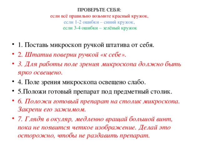 ПРОВЕРЬТЕ СЕБЯ:  если всё правильно возьмите красный кружок,  если 1-2 ошибки – синий кружок,  если 3-4 ошибки – зелёный кружок 1. Поставь микроскоп ручкой штатива от себя. 2. Штатив поверни ручкой «к себе». 3. Для работы поле зрения микроскопа должно быть ярко освещено. 4. Поле зрения микроскопа освещено слабо. 5.Положи готовый препарат под предметный столик. 6. Положи готовый препарат на столик микроскопа. Закрепи его зажимом. 7. Глядя в окуляр, медленно вращай большой винт, пока не появится четкое изображение. Делай это осторожно, чтобы не раздавить препарат. 