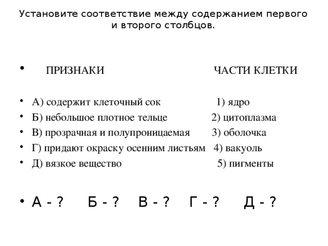 Установите соответствие между содержанием первого и второго столбцов.      ПРИЗНАКИ ЧАСТИ КЛЕТКИ А) содержит клеточный сок             1) ядро Б) небольшое плотное тельце 2) цитоплазма В) прозрачная и полупроницаемая 3) оболочка Г) придают окраску осенним листьям 4) вакуоль Д) вязкое вещество 5) пигменты А - ? Б - ? В - ? Г - ? Д - ? 