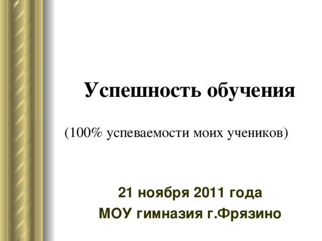  Успешность обучения   (100% успеваемости моих учеников) 21 ноября 2011 года МОУ гимназия г.Фрязино 