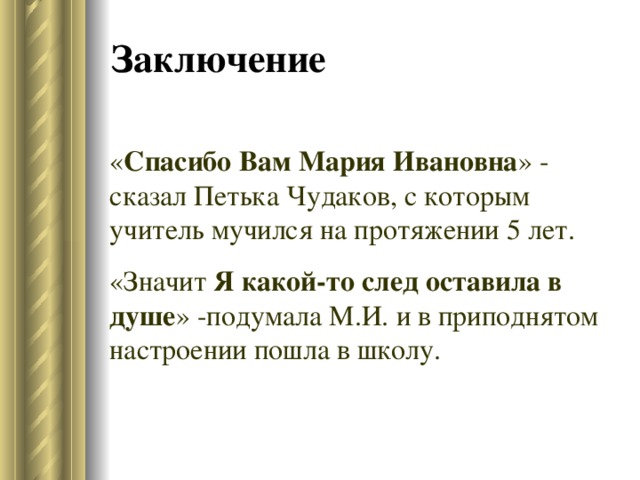 Заключение « Спасибо Вам Мария Ивановна » - сказал Петька Чудаков, с которым учитель мучился на протяжении 5 лет. «Значит Я какой-то след оставила  в душе » -подумала М.И. и в приподнятом настроении пошла в школу. 