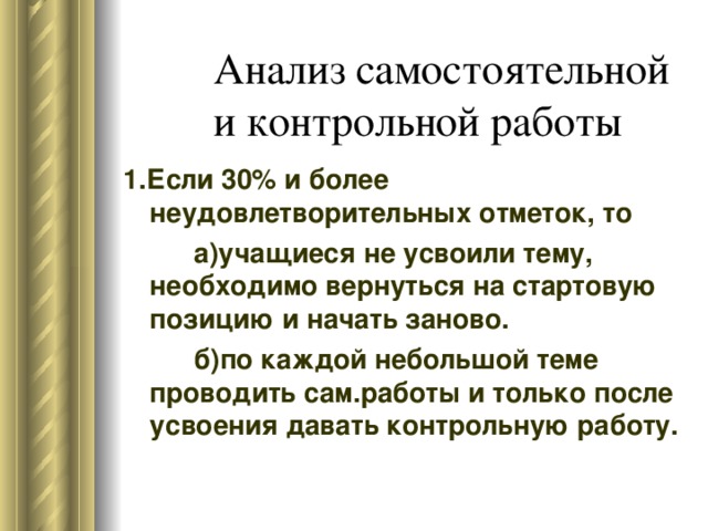 1.Если 30% и более неудовлетворительных отметок, то   а)учащиеся не усвоили тему, необходимо вернуться на стартовую позицию и начать заново.   б)по каждой небольшой теме проводить сам.работы и только после усвоения давать контрольную работу. 