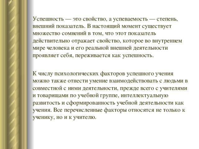 Успешность — это свойство, а успеваемость — степень, внешний показатель. В настоящий момент существует множество сомнений в том, что этот показатель действительно отражает свойство, которое во внутреннем мире человека и его реальной внешней деятельности проявляет себя, переживается как успешность. К числу психологических факторов успешного учения можно также отнести умение взаимодействовать с людьми в совместной с ними деятельности, прежде всего с учителями и товарищами по учебной группе, интеллектуальную развитость и сформированность учебной деятельности как учения. Все перечисленные факторы относятся не только к ученику, но и к учителю. 