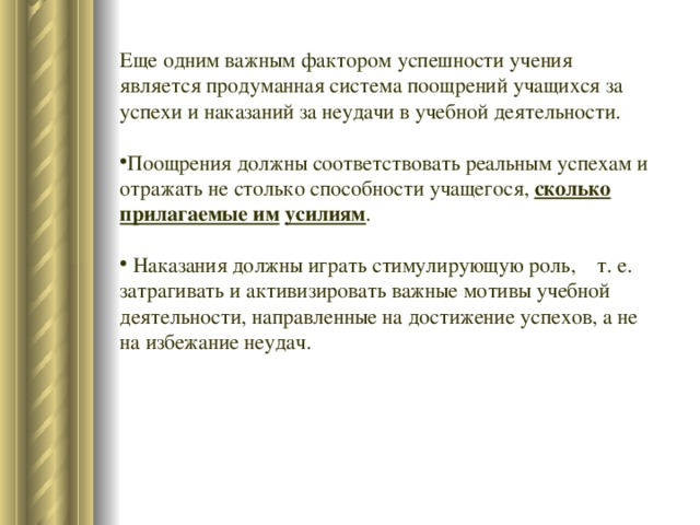 Еще одним важным фактором успешности учения является продуманная система поощрений учащихся за успехи и наказаний за неудачи в учебной деятельности. Поощрения должны соответствовать реальным успехам и отражать не столько способности учащегося, сколько прилагаемые им  усилиям .  Наказания должны играть стимулирующую роль, т. е. затрагивать и активизировать важные мотивы учебной деятельности, направленные на достижение успехов, а не на избежание неудач. 