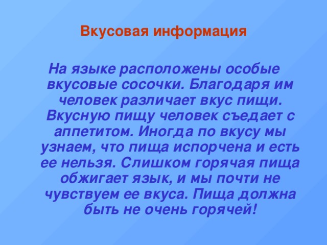 Вкусовая информация На языке расположены особые вкусовые сосочки. Благодаря им человек различает вкус пищи. Вкусную пищу человек съедает с аппетитом. Иногда по вкусу мы узнаем, что пища испорчена и есть ее нельзя. Слишком горячая пища обжигает язык, и мы почти не чувствуем ее вкуса. Пища должна быть не очень горячей! 