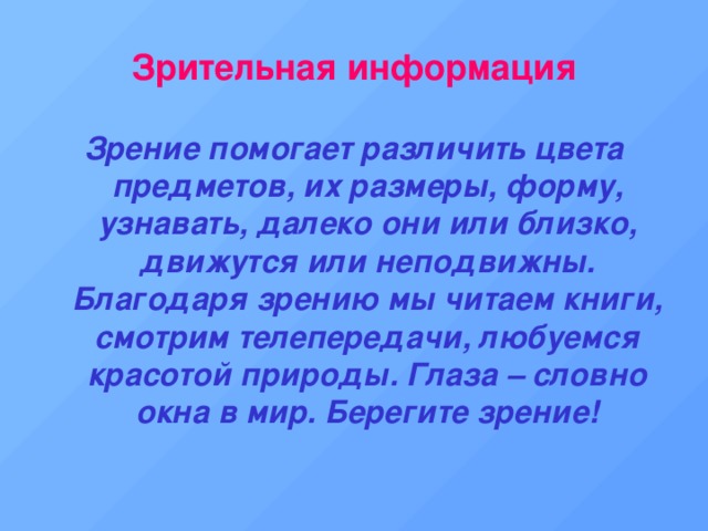 Зрительная информация Зрение помогает различить цвета предметов, их размеры, форму, узнавать, далеко они или близко, движутся или неподвижны. Благодаря зрению мы читаем книги, смотрим телепередачи, любуемся красотой природы. Глаза – словно окна в мир. Берегите зрение! 