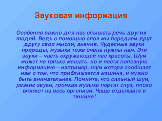 Звуковая  информация Особенно важно для нас слышать речь других людей. Ведь с помощью слов мы передаем друг другу свои мысли, знания. Чудесные звуки природы, музыки тоже очень нужны нам. Эти звуки – часть окружающей нас красоты. Шум может не только мешать, но и нести полезную информацию – например, шум мотора сообщает нам о том, что приближается машина, и нужно быть внимательнее. Помните, что сильный шум, резкие звуки, громкая музыка портят слух, плохо влияют на весь организм. Чаще отдыхайте в тишине! 