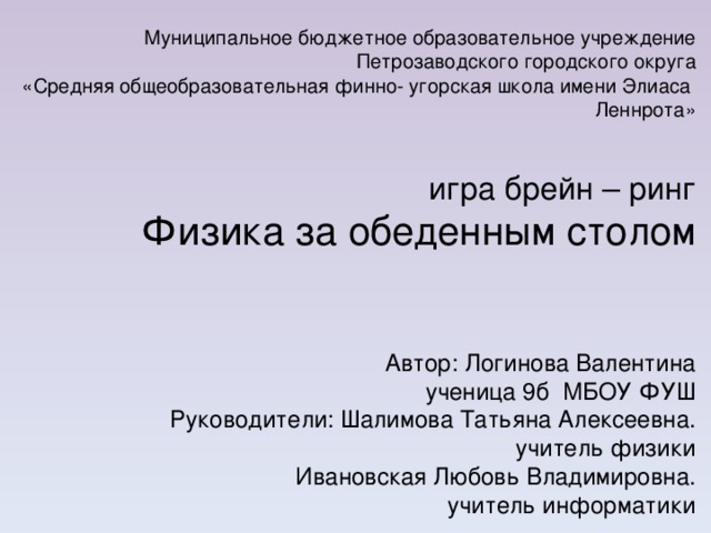 Муниципальное бюджетное образовательное учреждение Петрозаводского городского округа «Средняя общеобразовательная финно- угорская школа имени Элиаса Леннрота» игра брейн – ринг Физика за обеденным столом Автор: Логинова Валентина ученица 9б МБОУ ФУШ Руководители: Шалимова Татьяна Алексеевна. учитель физики Ивановская Любовь Владимировна. учитель информатики 