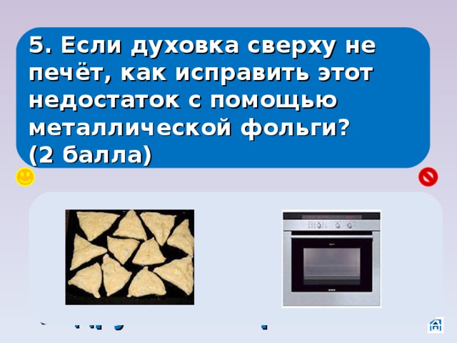 5. Если духовка сверху не печёт, как исправить этот недостаток с помощью металлической фольги? (2 балла) Положить её на пирожки, тогда энергия будет отражаться от фольги и подрумянит пирожки. 