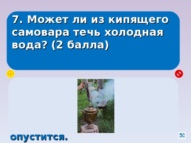 7. Может ли из кипящего самовара течь холодная вода? (2 балла) Да, если щепки застрянут в трубе, и процесс сгорания будет идти в середине, а не внизу. Горячая вода вниз не опустится. 