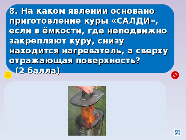 8. На каком явлении основано приготовление куры «САЛДИ», если в ёмкости, где неподвижно закрепляют куру, снизу находится нагреватель, а сверху отражающая поверхность?  (2 балла) На явлении конвекции – горячий воздух вращается вокруг куры, отражаясь от крышки 