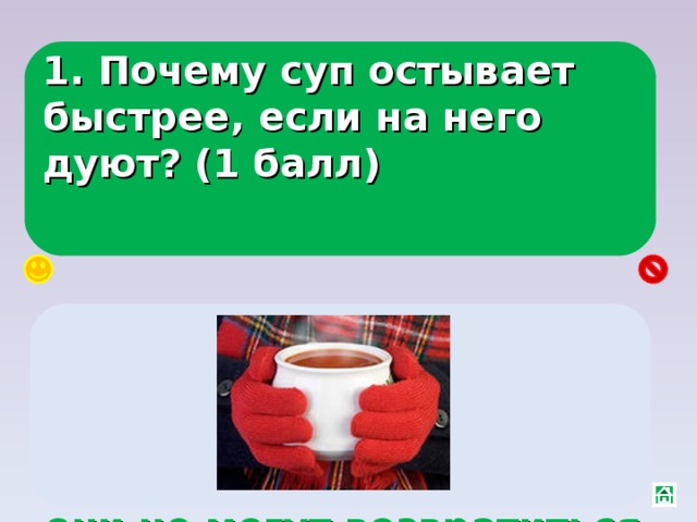 1. Почему суп остывает быстрее, если на него дуют? (1 балл) Скорость испарения зависит от ветра над поверхностью жидкости, ветер уносит молекулы и они не могут возвратиться в жидкость 