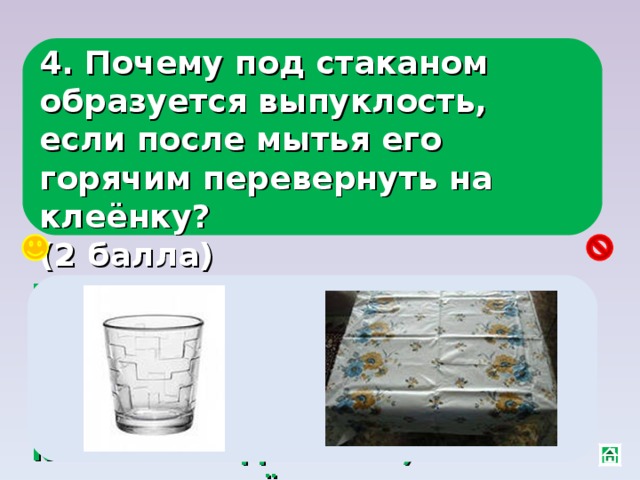 4. Почему под стаканом образуется выпуклость, если после мытья его горячим перевернуть на клеёнку?  (2 балла) Под горячим стаканом разряженный воздух и атмосферное давление «соберёт» всю воду на клеёнке под стакан, слегка вытянув клеёнку. 