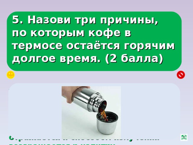 5. Назови три причины, по которым кофе в термосе остаётся горячим долгое время. (2 балла) Теплопроводность воздушного пространства между стенками сосудов равна нулю, конвекции не происходит, т. к. мешает крышка, от блестящей внутренней поверхности энергия отражается и способом излучения возвращается к напитку. 