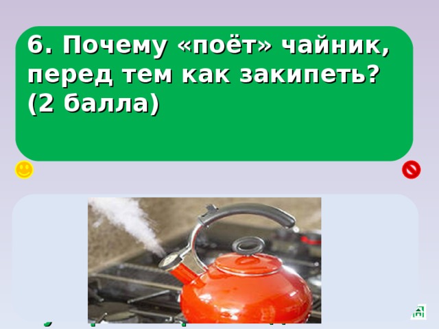 6. Почему «поёт» чайник, перед тем как закипеть? (2 балла) Пузырьки воздуха растут, поднимаются, а наверху вода холодная, из-за понижения давления в пузырьке: происходит конденсация пара и он «захлопывается». 