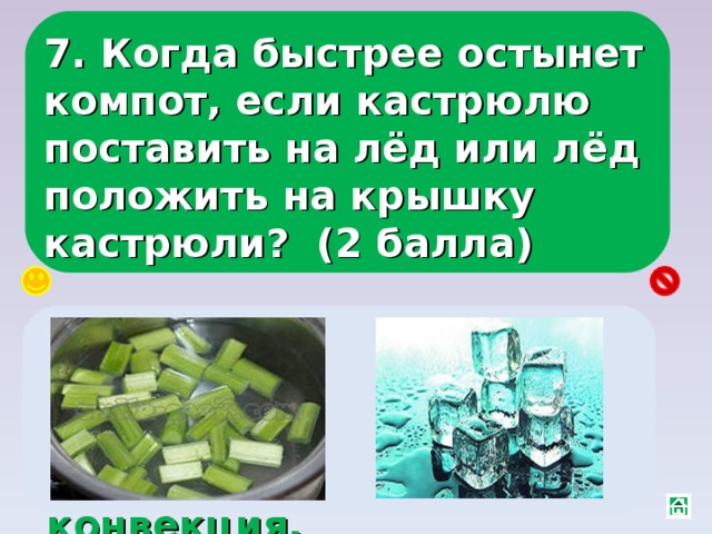 7. Когда быстрее остынет компот, если кастрюлю поставить на лёд или лёд положить на крышку кастрюли? (2 балла) Положить на крышку, тогда холодный компот сверху будет опускаться вниз, и усилится конвекция. 