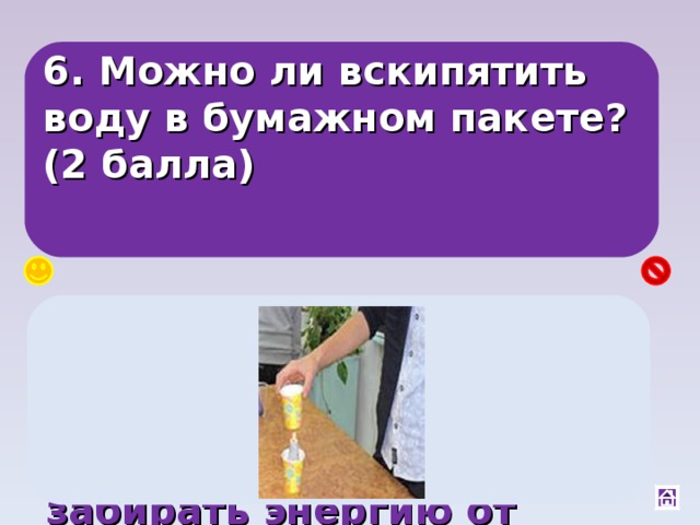 6. Можно ли вскипятить воду в бумажном пакете? (2 балла) Да, вода обладает самой большой теплопроводностью, а нагреваясь, будет забирать энергию от бумаги, и она не загорится. 