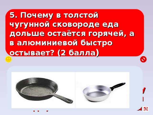 5. Почему в толстой чугунной сковороде еда дольше остаётся горячей, а в алюминиевой быстро остывает? (2 балла ) Удельная теплоёмкость алюминия в два раза больше, чем чугуна, поэтому он забирает больше энергии от еды, количество теплоты зависит от массы. 