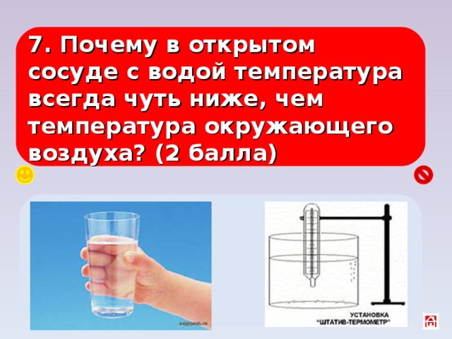 7. Почему в открытом сосуде с водой температура всегда чуть ниже, чем температура окружающего воздуха? (2 балла) Идёт испарение, быстрые молекулы покидают воду и уносят с собой энергию . 