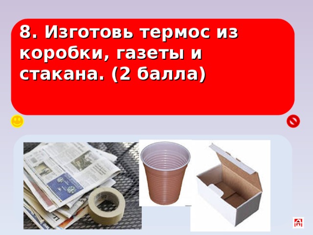 8. Изготовь термос из коробки, газеты и стакана. (2 балла) В центр коробки поставить стакан, а вокруг мятую газету и закрыть крышкой. 