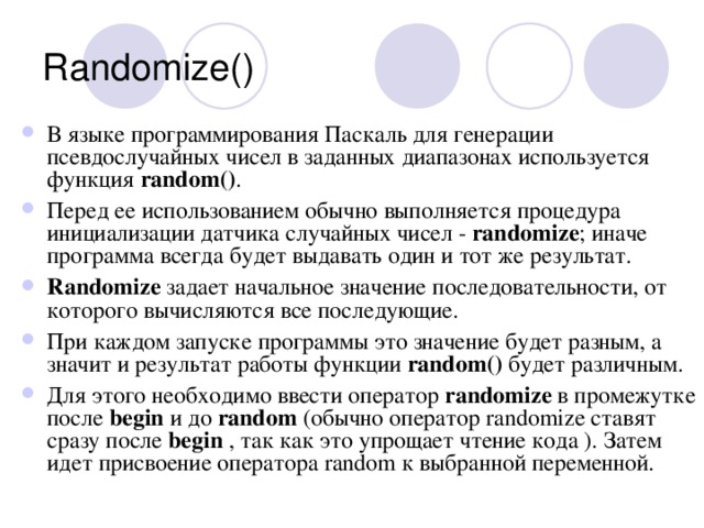 Randomize() В языке программирования Паскаль для генерации псевдослучайных чисел в заданных диапазонах используется функция random () . Перед ее использованием обычно выполняется процедура инициализации датчика случайных чисел - randomize ; иначе программа всегда будет выдавать один и тот же результат. Randomize задает начальное значение последовательности, от которого вычисляются все последующие. При каждом запуске программы это значение будет разным, а значит и результат работы функции random () будет различным. Для этого необходимо ввести оператор randomize в промежутке после begin и до random (обычно оператор randomize ставят сразу после begin , так как это упрощает чтение кода ). Затем идет присвоение оператора random к выбранной переменной. 
