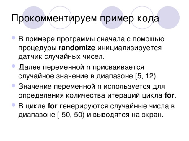 В примере программы сначала с помощью процедуры randomize инициализируется датчик случайных чисел. Далее переменной n присваивается случайное значение в диапазоне [5, 12). Значение переменной n используется для определения количества итераций цикла for . В цикле for генерируются случайные числа в диапазоне [-50, 50) и выводятся на экран. 