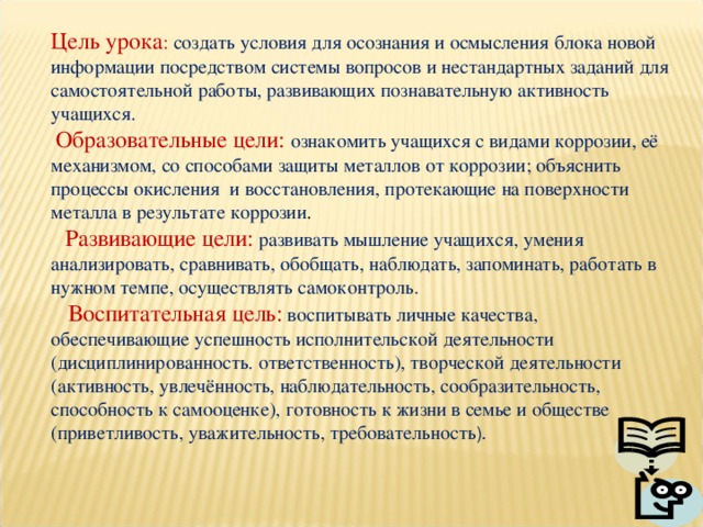 Цель урока : создать условия для осознания и осмысления блока новой информации посредством системы вопросов и нестандартных заданий для самостоятельной работы, развивающих познавательную активность учащихся.  Образовательные цели: ознакомить учащихся с видами коррозии, её механизмом, со способами защиты металлов от коррозии; объяснить процессы окисления и восстановления, протекающие на поверхности металла в результате коррозии .  Развивающие цели:  развивать мышление учащихся, умения анализировать, сравнивать, обобщать, наблюдать, запоминать, работать в нужном темпе, осуществлять самоконтроль.  Воспитательная цель:  воспитывать личные качества, обеспечивающие успешность исполнительской деятельности (дисциплинированность. ответственность), творческой деятельности (активность, увлечённость, наблюдательность, сообразительность, способность к самооценке), готовность к жизни в семье и обществе (приветливость, уважительность, требовательность ). 