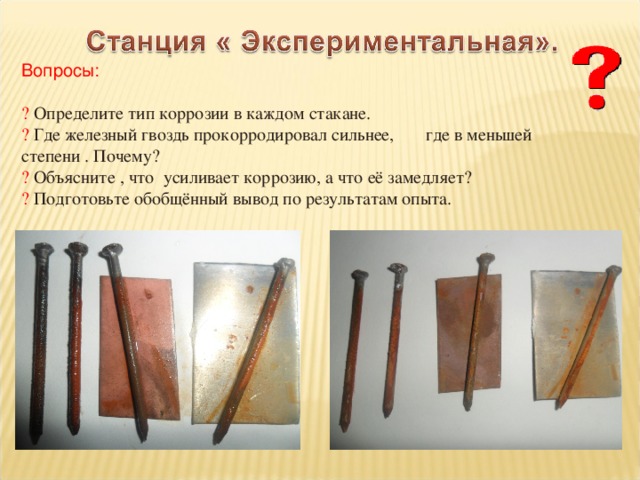 Вопросы: ? Определите тип коррозии в каждом стакане. ? Где железный гвоздь прокорродировал сильнее, где в меньшей степени . Почему? ? Объясните , что усиливает коррозию, а что её замедляет? ? Подготовьте обобщённый вывод по результатам опыта. 