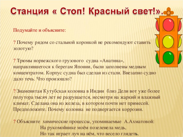 Подумайте и объясните: ? Почему рядом со стальной коронкой не рекомендуют ставить золотую? ? Трюмы норвежского грузового судна «Анатина», направлявшегося к берегам Японии, были заполнены медным концентратом. Корпус судна был сделан из стали. Внезапно судно дало течь. Что произошло? ? Знаменитая Кутубская колонна в Индии близ Дели вот уже более полутора тысяч лет не разрушается, несмотря на жаркий и влажный климат. Сделана она из железа, в котором почти нет примесей. Предположите. Почему колонна не подвергается коррозии. ? Объясните химические процессы, упоминаемые А.Ахматовой:  На рукомойнике моём позеленела медь,  Но так играет луч на нём, что весело глядет ь.  