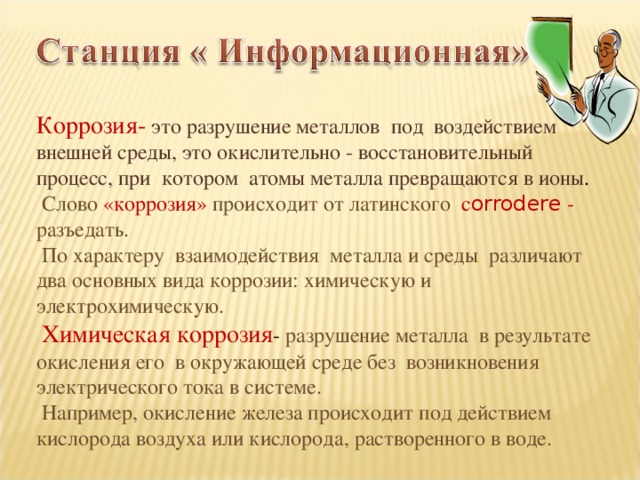 Коррозия-  это разрушение металлов под воздействием внешней среды, это окислительно - восстановительный процесс, при котором атомы металла превращаются в ионы .  Слово  «коррозия» происходит от латинского с orrodere - разъедать.  По характеру взаимодействия металла и среды различают два основных вида коррозии: химическую и электрохимическую.  Химическая коррозия - разрушение металла в результате окисления его в окружающей среде без возникновения электрического тока в системе.  Например, окисление железа происходит под действием кислорода воздуха или кислорода, растворенного в воде. 