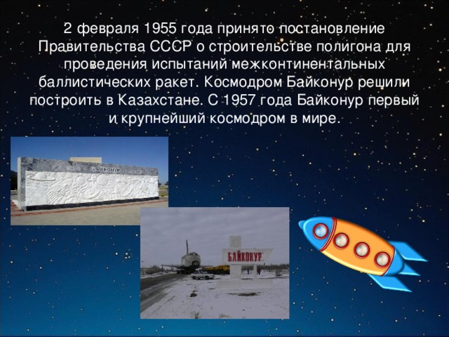  2 февраля 1955 года принято постановление Правительства СССР о строительстве полигона для проведения испытаний межконтинентальных баллистических ракет. Космодром Байконур решили построить в Казахстане. С 1957 года Байконур первый и крупнейший космодром в мире. 