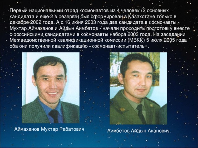 Первый национальный отряд космонавтов из 4 человек (2 основных кандидата и еще 2 в резерве) был сформирован в Казахстане только в декабре 2002 года. А с 16 июня 2003 года два кандидата в космонавты - Мухтар Аймаханов и Айдын Аимбетов - начали проходить подготовку вместе с российскими кандидатами в космонавты набора 2003 года. На заседании Межведомственной квалификационной комиссии (МВКК) 5 июля 2005 года оба они получили квалификацию «космонавт-испытатель». Аймаханов Мухтар Рабатович Аимбетов Айдын Аканович. 
