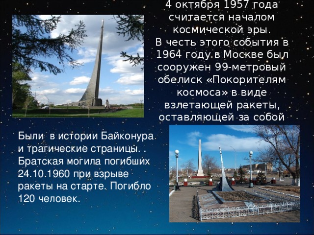 4 октября 1957 года считается началом космической эры.  В честь этого события в 1964 году в Москве был сооружен 99-метровый обелиск «Покорителям космоса» в виде взлетающей ракеты, оставляющей за собой огненный шлейф Были в истории Байконура и трагические страницы. . Братская могила погибших 24.10.1960 при взрыве ракеты на старте. Погибло 120 человек. 