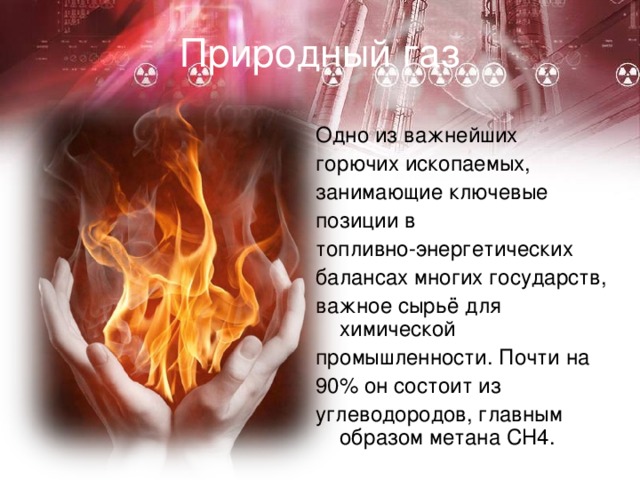 Природный газ Одно из важнейших горючих ископаемых, занимающие ключевые позиции в топливно-энергетических балансах многих государств, важное сырьё для химической промышленности. Почти на 90% он состоит из углеводородов, главным образом метана СН4. 