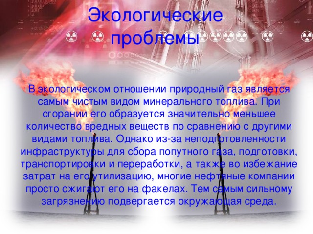 Экологические проблемы В экологическом отношении природный газ является самым чистым видом минерального топлива. При сгорании его образуется значительно меньшее количество вредных веществ по сравнению с другими видами топлива. Однако из-за неподготовленности инфраструктуры для сбора попутного газа, подготовки, транспортировки и переработки, а также во избежание затрат на его утилизацию, многие нефтяные компании просто сжигают его на факелах. Тем самым сильному загрязнению подвергается окружающая среда. 