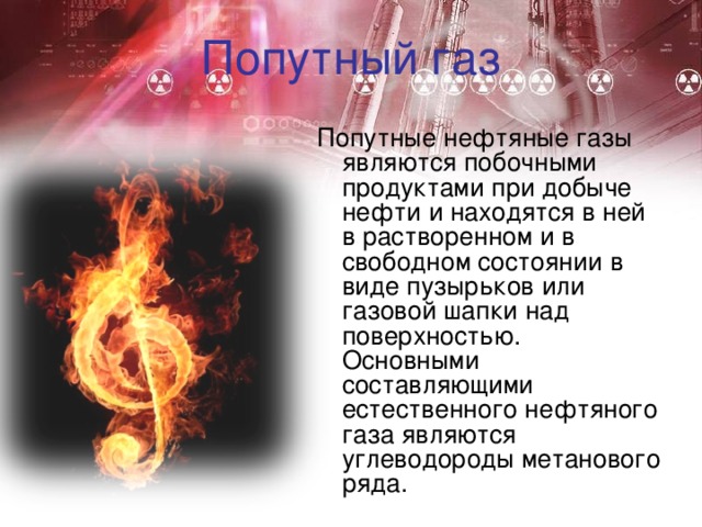 Попутный газ Попутные нефтяные газы являются побочными продуктами при добыче нефти и находятся в ней в растворенном и в свободном состоянии в виде пузырьков или газовой шапки над поверхностью. Основными составляющими естественного нефтяного газа являются углеводороды метанового ряда. 