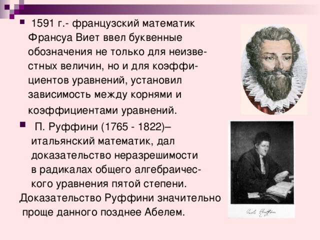 1591 г.- французский математик  Франсуа Виет ввел буквенные  обозначения не только для неизве-  стных величин, но и для коэффи-  циентов уравнений, установил  зависимость между корнями и  коэффициентами уравнений.   П. Руффини (1765 - 1822)–  итальянский математик, дал  доказательство неразрешимости  в радикалах общего алгебраичес-  кого уравнения пятой степени. Доказательство Руффини значительно  проще данного позднее Абелем. 